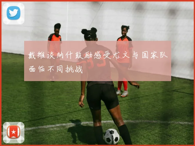 戴维谈纳什鼓励感受尤文与国家队面临不同挑战