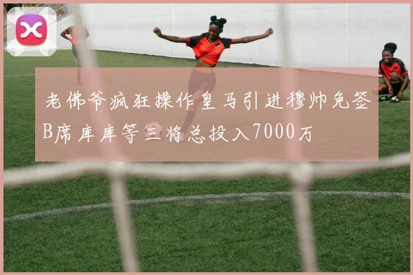 老佛爷疯狂操作皇马引进穆帅免签B席库库等三将总投入7000万