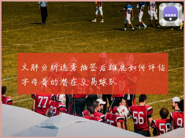 文胖分析选秀抽签后雄鹿如何评估字母哥的潜在交易球队
