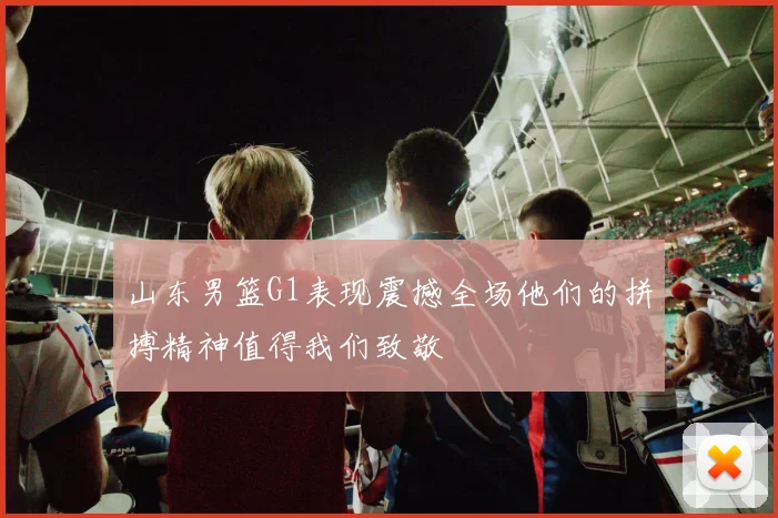 山东男篮G1表现震撼全场他们的拼搏精神值得我们致敬