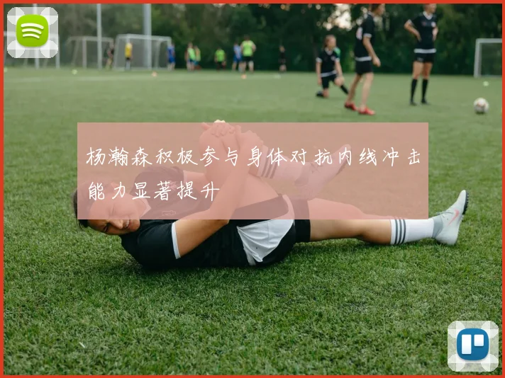 杨瀚森积极参与身体对抗内线冲击能力显著提升