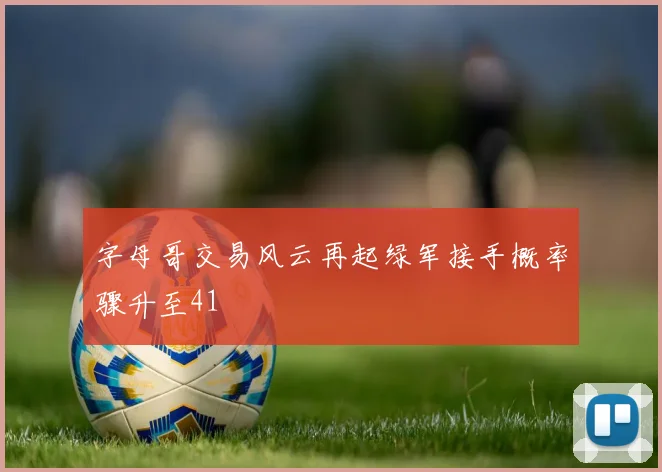 字母哥交易风云再起绿军接手概率骤升至41