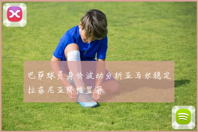 巴萨球员身价波动分析亚马尔稳定拉菲尼亚降幅显著