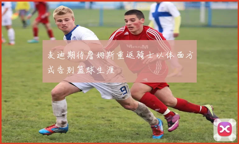 麦迪期待詹姆斯重返骑士以体面方式告别篮球生涯