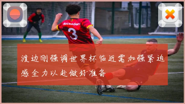 渡边刚强调世界杯临近需加强紧迫感全力以赴做好准备