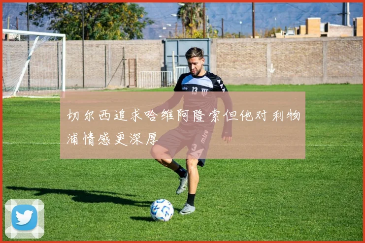 切尔西追求哈维阿隆索但他对利物浦情感更深厚