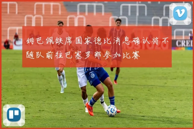 姆巴佩缺席国家德比消息确认将不随队前往巴塞罗那参加比赛